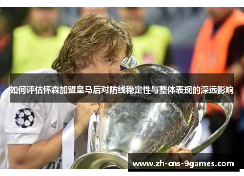如何评估怀森加盟皇马后对防线稳定性与整体表现的深远影响 如何评估怀森加盟皇马后对防线稳定性与整体表现的深远影响