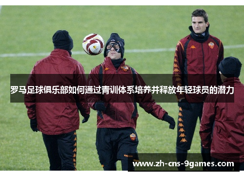 罗马足球俱乐部如何通过青训体系培养并释放年轻球员的潜力