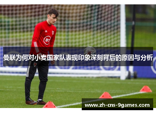 曼联为何对小麦国家队表现印象深刻背后的原因与分析 曼联为何对小麦国家队表现印象深刻背后的原因与分析