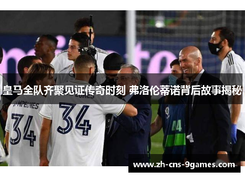 皇马全队齐聚见证传奇时刻 弗洛伦蒂诺背后故事揭秘