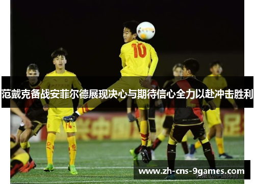 范戴克备战安菲尔德展现决心与期待信心全力以赴冲击胜利