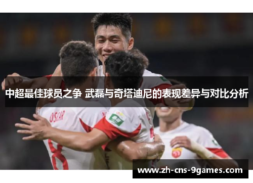 中超最佳球员之争 武磊与奇塔迪尼的表现差异与对比分析
