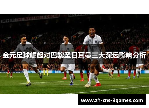 金元足球崛起对巴黎圣日耳曼三大深远影响分析 金元足球崛起对巴黎圣日耳曼三大深远影响分析