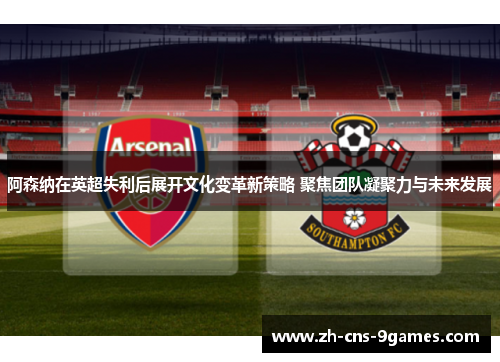 阿森纳在英超失利后展开文化变革新策略 聚焦团队凝聚力与未来发展